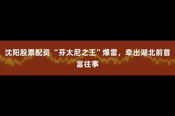 沈阳股票配资 “芬太尼之王”爆雷，牵出湖北前首富往事