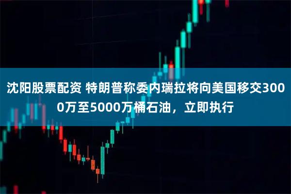 沈阳股票配资 特朗普称委内瑞拉将向美国移交3000万至5000万桶石油，立即执行