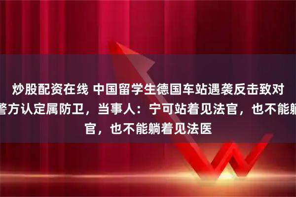 炒股配资在线 中国留学生德国车站遇袭反击致对方受伤，警方认定属防卫，当事人：宁可站着见法官，也不能躺着见法医