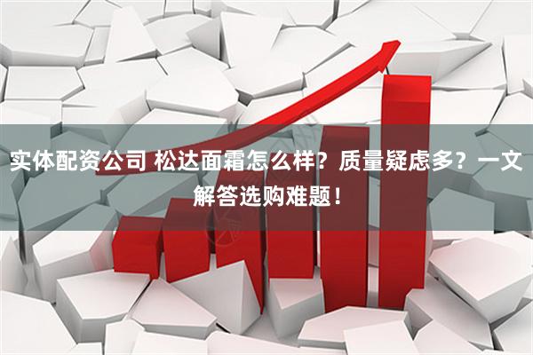 实体配资公司 松达面霜怎么样？质量疑虑多？一文解答选购难题！