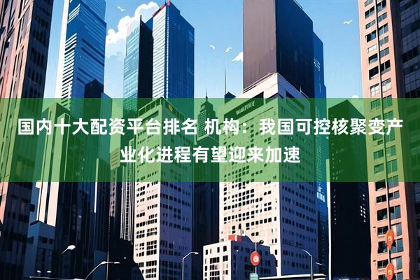 国内十大配资平台排名 机构：我国可控核聚变产业化进程有望迎来加速
