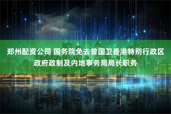 郑州配资公司 国务院免去曾国卫香港特别行政区政府政制及内地事务局局长职务