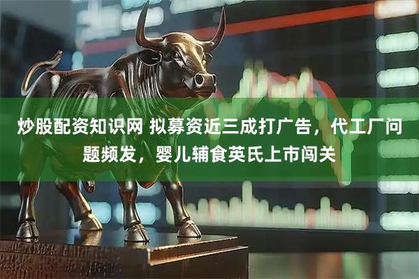 炒股配资知识网 拟募资近三成打广告，代工厂问题频发，婴儿辅食英氏上市闯关
