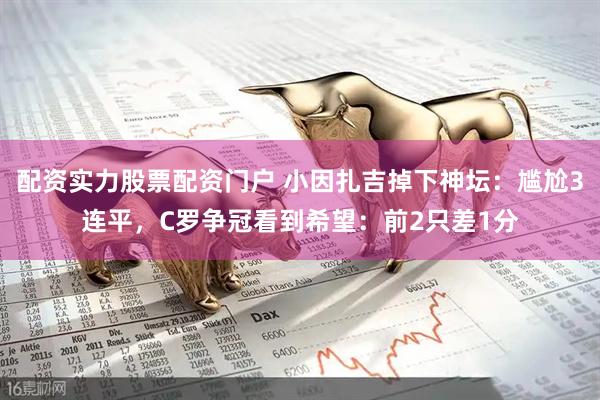 配资实力股票配资门户 小因扎吉掉下神坛：尴尬3连平，C罗争冠看到希望：前2只差1分
