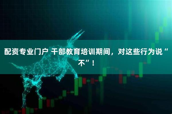 配资专业门户 干部教育培训期间，对这些行为说“不”！
