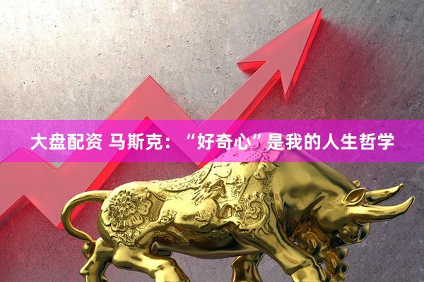 大盘配资 马斯克：“好奇心”是我的人生哲学