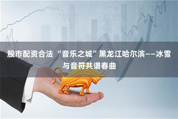 股市配资合法 “音乐之城”黑龙江哈尔滨——冰雪与音符共谱春曲