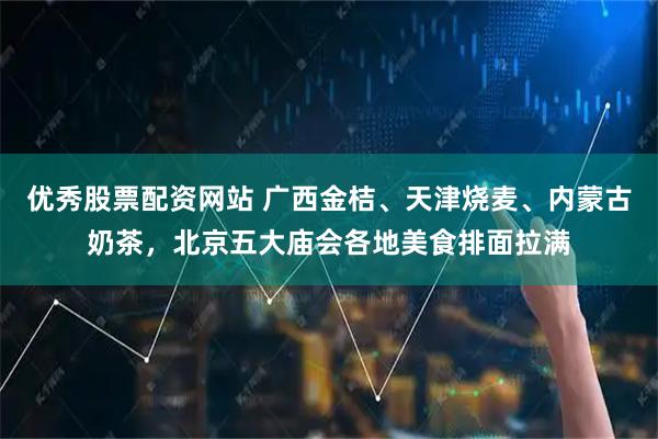 优秀股票配资网站 广西金桔、天津烧麦、内蒙古奶茶，北京五大庙会各地美食排面拉满
