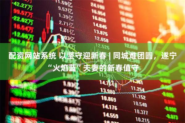配资网站系统 以坚守迎新春 | 同城难团圆，遂宁“火焰蓝”夫妻的新春值守