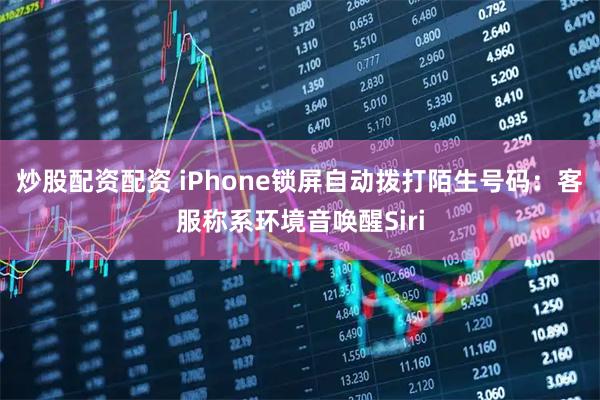 炒股配资配资 iPhone锁屏自动拨打陌生号码：客服称系环境音唤醒Siri