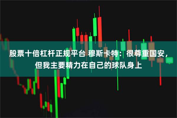 股票十倍杠杆正规平台 穆斯卡特：很尊重国安，但我主要精力在自己的球队身上