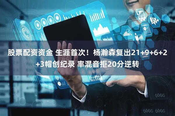股票配资资金 生涯首次！杨瀚森复出21+9+6+2+3帽创纪录 率混音拒20分逆转
