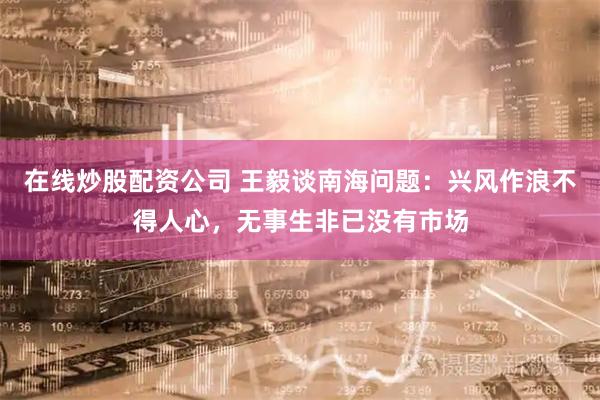 在线炒股配资公司 王毅谈南海问题：兴风作浪不得人心，无事生非已没有市场