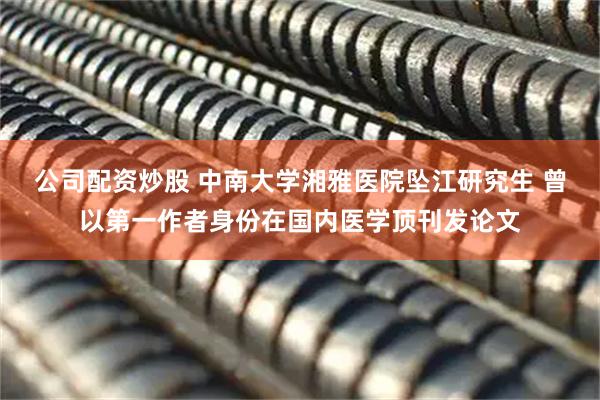 公司配资炒股 中南大学湘雅医院坠江研究生 曾以第一作者身份在国内医学顶刊发论文