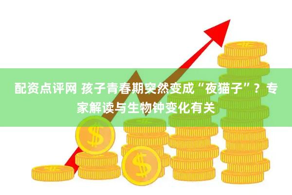 配资点评网 孩子青春期突然变成“夜猫子”？专家解读与生物钟变化有关