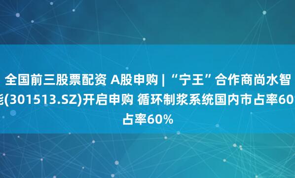 全国前三股票配资 A股申购 | “宁王”合作商尚水智能(301513.SZ)开启申购 循环制浆系统国内市占率60%