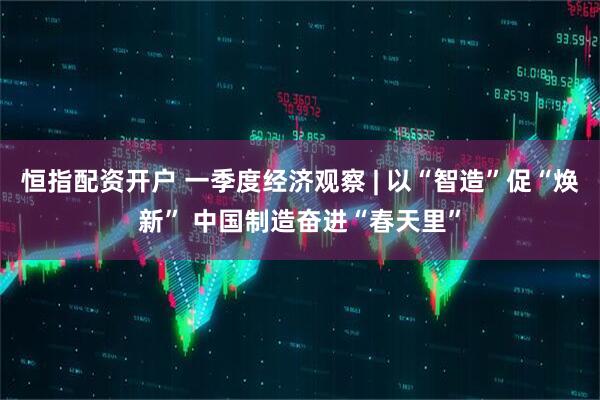 恒指配资开户 一季度经济观察 | 以“智造”促“焕新” 中国制造奋进“春天里”