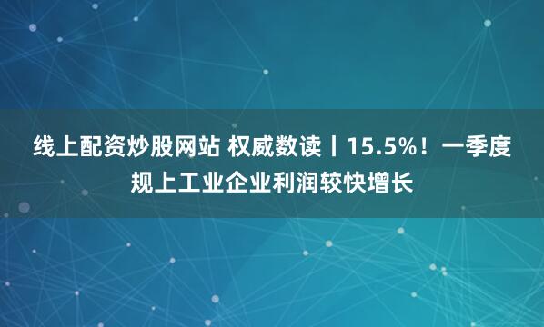 线上配资炒股网站 权威数读丨15.5%！一季度规上工业企业利润较快增长