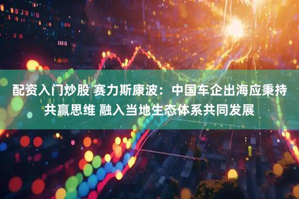 配资入门炒股 赛力斯康波：中国车企出海应秉持共赢思维 融入当地生态体系共同发展