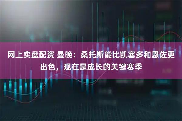网上实盘配资 曼晚：桑托斯能比凯塞多和恩佐更出色，现在是成长的关键赛季