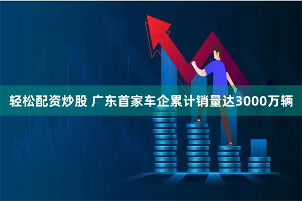 轻松配资炒股 广东首家车企累计销量达3000万辆