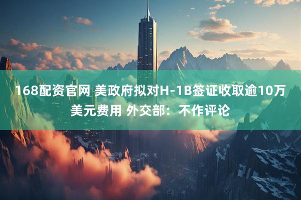 168配资官网 美政府拟对H-1B签证收取逾10万美元费用 外交部：不作评论